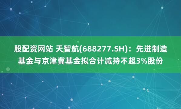 股配资网站 天智航(688277.SH)：先进制造基金与京津冀基金拟合计减持不超3%股份