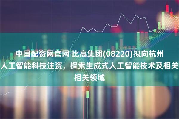 中国配资网官网 比高集团(08220)拟向杭州极逸人工智能科技注资，探索生成式人工智能技术及相关领域