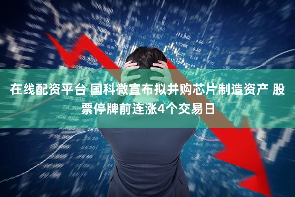 在线配资平台 国科微宣布拟并购芯片制造资产 股票停牌前连涨4个交易日
