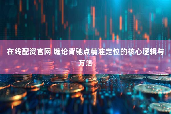在线配资官网 缠论背驰点精准定位的核心逻辑与方法