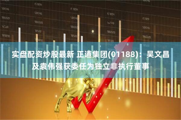 实盘配资炒股最新 正道集团(01188)：吴文昌及袁伟强获委任为独立非执行董事