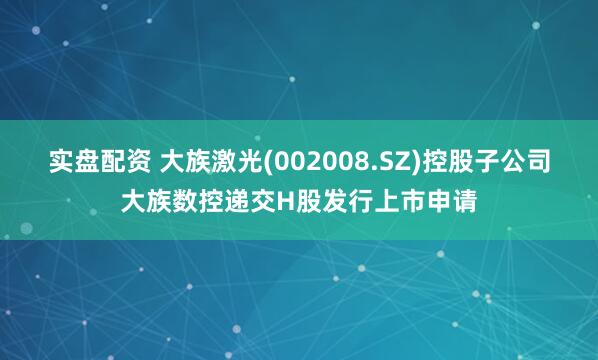 实盘配资 大族激光(002008.SZ)控股子公司大族数控递交H股发行上市申请