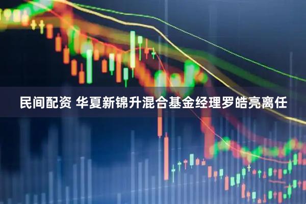民间配资 华夏新锦升混合基金经理罗皓亮离任