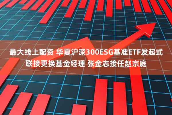 最大线上配资 华夏沪深300ESG基准ETF发起式联接更换基金经理 张金志接任赵宗庭