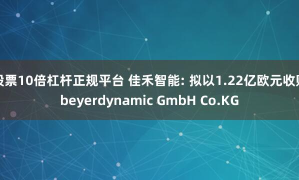 股票10倍杠杆正规平台 佳禾智能: 拟以1.22亿欧元收购beyerdynamic GmbH Co.KG