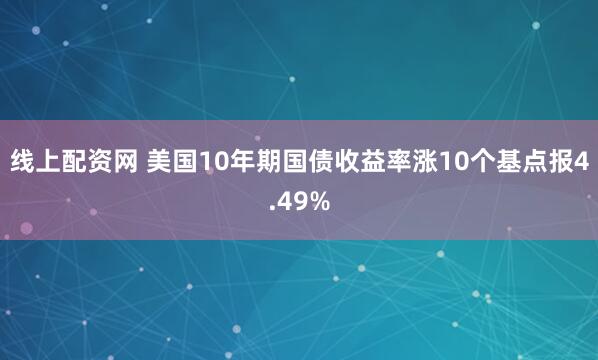 线上配资网 美国10年期国债收益率涨10个基点报4.49%