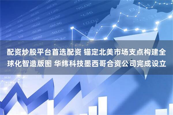 配资炒股平台首选配资 锚定北美市场支点构建全球化智造版图 华纬科技墨西哥合资公司完成设立