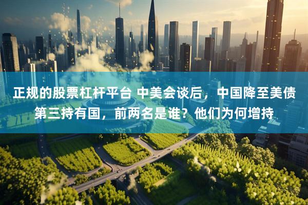 正规的股票杠杆平台 中美会谈后，中国降至美债第三持有国，前两名是谁？他们为何增持