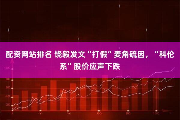 配资网站排名 饶毅发文“打假”麦角硫因，“科伦系”股价应声下跌