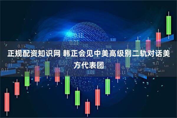 正规配资知识网 韩正会见中美高级别二轨对话美方代表团