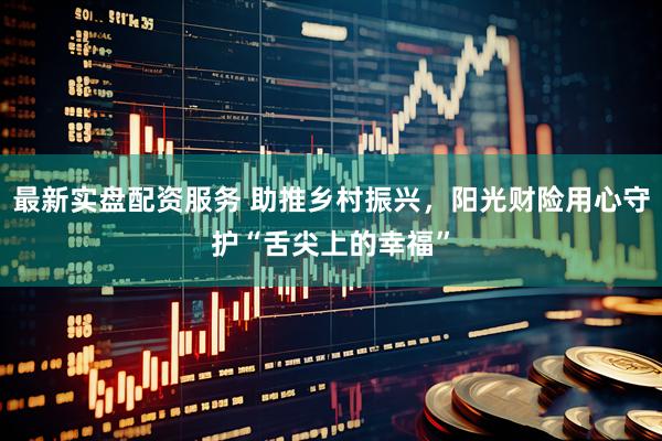 最新实盘配资服务 助推乡村振兴，阳光财险用心守护“舌尖上的幸福”