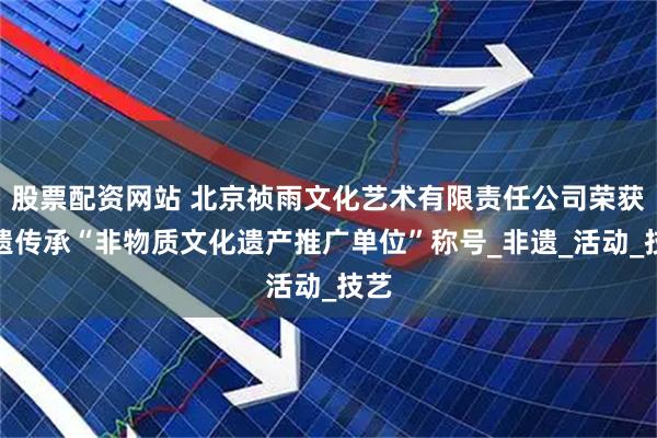 股票配资网站 北京祯雨文化艺术有限责任公司荣获拾遗传承“非物质文化遗产推广单位”称号_非遗_活动_技艺