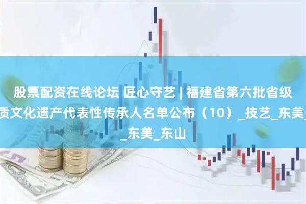 股票配资在线论坛 匠心守艺 | 福建省第六批省级非物质文化遗产代表性传承人名单公布（10）_技艺_东美_东山