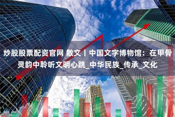 炒股股票配资官网 散文丨中国文字博物馆：在甲骨灵韵中聆听文明心跳_中华民族_传承_文化