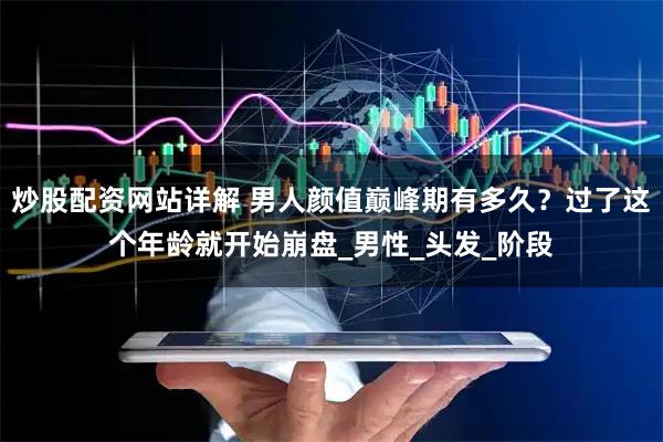 炒股配资网站详解 男人颜值巅峰期有多久？过了这个年龄就开始崩盘_男性_头发_阶段