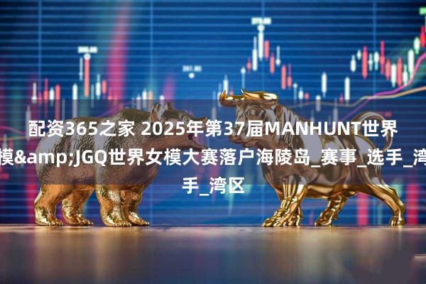 配资365之家 2025年第37届MANHUNT世界男模&JGQ世界女模大赛落户海陵岛_赛事_选手_湾区