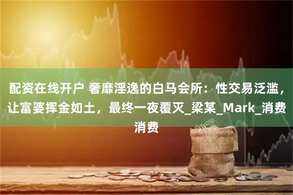 配资在线开户 奢靡淫逸的白马会所：性交易泛滥，让富婆挥金如土，最终一夜覆灭_梁某_Mark_消费