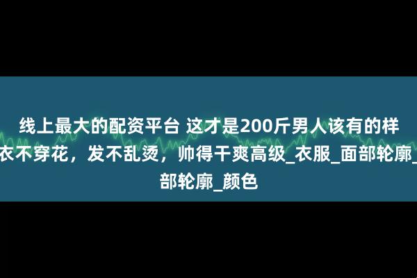 线上最大的配资平台 这才是200斤男人该有的样子：衣不穿花，发不乱烫，帅得干爽高级_衣服_面部轮廓_颜色