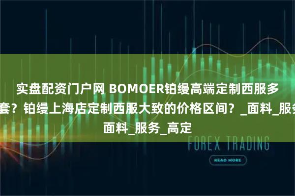 实盘配资门户网 BOMOER铂缦高端定制西服多少钱一套？铂缦上海店定制西服大致的价格区间？_面料_服务_高定