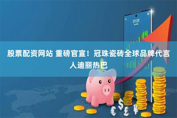 股票配资网站 重磅官宣！冠珠瓷砖全球品牌代言人迪丽热巴