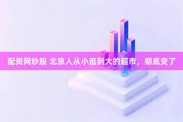 配资网炒股 北京人从小逛到大的超市，彻底变了