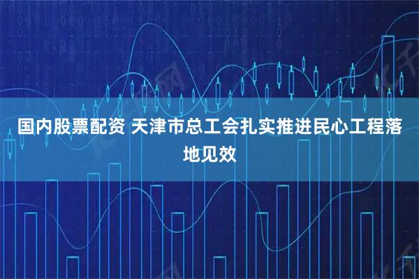 国内股票配资 天津市总工会扎实推进民心工程落地见效