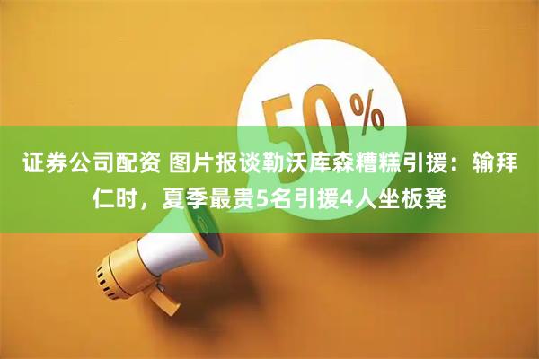 证券公司配资 图片报谈勒沃库森糟糕引援：输拜仁时，夏季最贵5名引援4人坐板凳