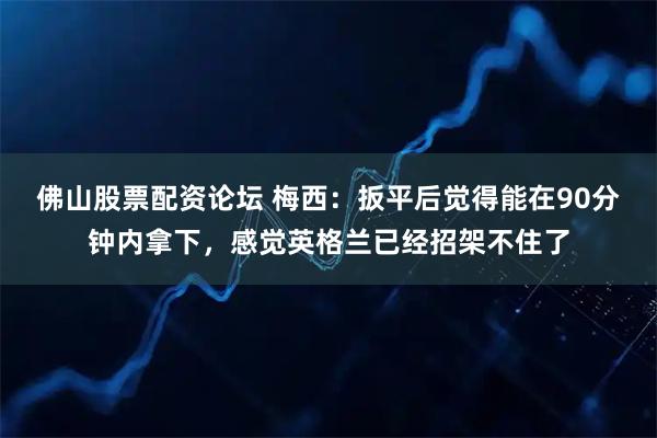 佛山股票配资论坛 梅西:扳平后觉得能在90分钟内拿下,感觉英格兰已经招架不住了