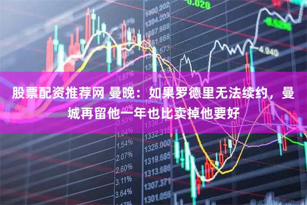 股票配资推荐网 曼晚:如果罗德里无法续约,曼城再留他一年也比卖掉他要好