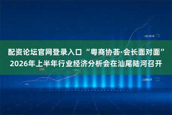 配资论坛官网登录入口 “粤商协荟·会长面对面”2026年上半年行业经济分析会在汕尾陆河召开